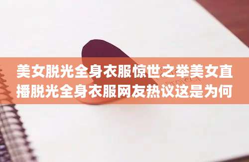 美女脱光全身衣服惊世之举美女直播脱光全身衣服网友热议这是为何
