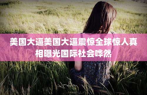 美国大逼美国大逼震惊全球惊人真相曝光国际社会哗然