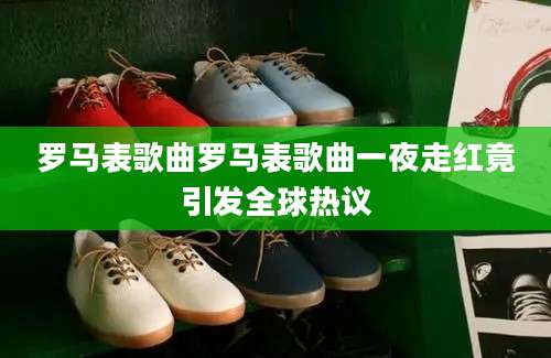 罗马表歌曲罗马表歌曲一夜走红竟引发全球热议
