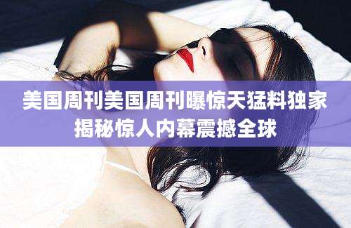 美国周刊美国周刊曝惊天猛料独家揭秘惊人内幕震撼全球