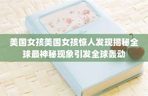 美国女孩美国女孩惊人发现揭秘全球最神秘现象引发全球轰动
