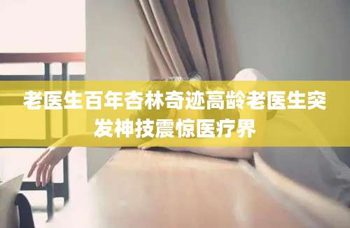 老医生百年杏林奇迹高龄老医生突发神技震惊医疗界