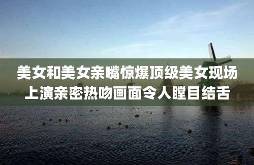 美女和美女亲嘴惊爆顶级美女现场上演亲密热吻画面令人瞠目结舌