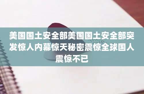 美国国土安全部美国国土安全部突发惊人内幕惊天秘密震惊全球国人震惊不已