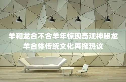 羊和龙合不合羊年惊现奇观神秘龙羊合体传统文化再掀热议