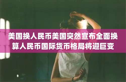 美国换人民币美国突然宣布全面换算人民币国际货币格局将迎巨变