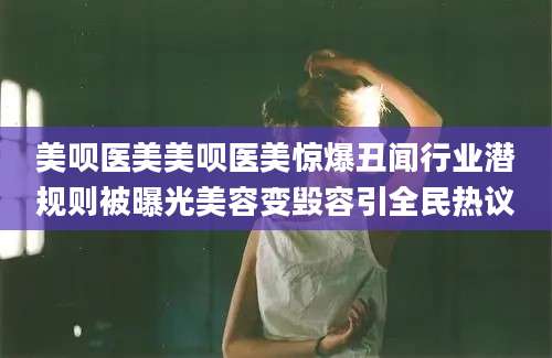 美呗医美美呗医美惊爆丑闻行业潜规则被曝光美容变毁容引全民热议