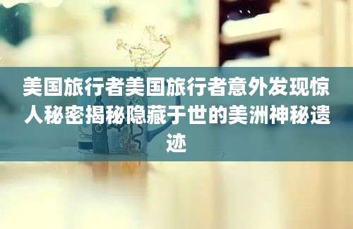 美国旅行者美国旅行者意外发现惊人秘密揭秘隐藏于世的美洲神秘遗迹