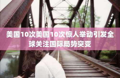 美国10次美国10次惊人举动引发全球关注国际局势突变