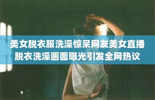 美女脱衣服洗澡惊呆网友美女直播脱衣洗澡画面曝光引发全网热议