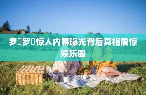 罗祎罗祎惊人内幕曝光背后真相震惊娱乐圈