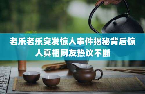 老乐老乐突发惊人事件揭秘背后惊人真相网友热议不断