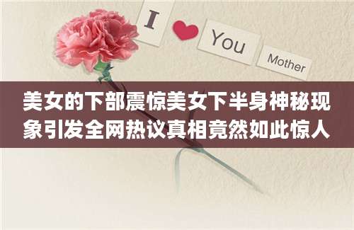 美女的下部震惊美女下半身神秘现象引发全网热议真相竟然如此惊人