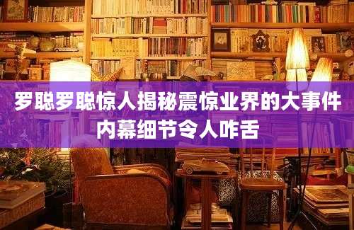 罗聪罗聪惊人揭秘震惊业界的大事件内幕细节令人咋舌
