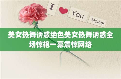 美女热舞诱惑绝色美女热舞诱惑全场惊艳一幕震惊网络