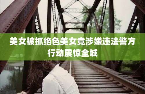 美女被抓绝色美女竟涉嫌违法警方行动震惊全城
