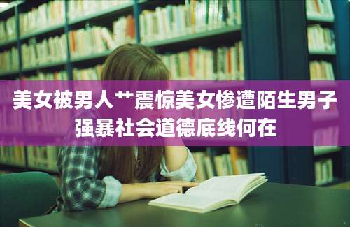 美女被男人艹震惊美女惨遭陌生男子强暴社会道德底线何在