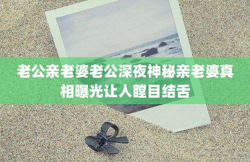 老公亲老婆老公深夜神秘亲老婆真相曝光让人瞠目结舌