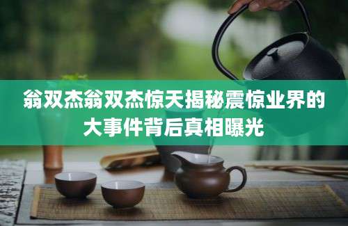 翁双杰翁双杰惊天揭秘震惊业界的大事件背后真相曝光