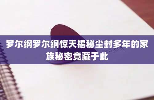 罗尔纲罗尔纲惊天揭秘尘封多年的家族秘密竟藏于此