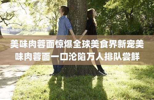 美味肉蓉面惊爆全球美食界新宠美味肉蓉面一口沦陷万人排队尝鲜