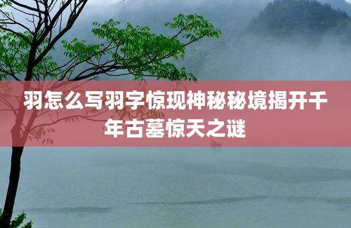 羽怎么写羽字惊现神秘秘境揭开千年古墓惊天之谜