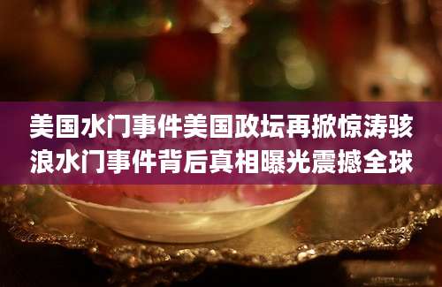 美国水门事件美国政坛再掀惊涛骇浪水门事件背后真相曝光震撼全球
