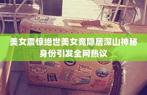 美女震惊绝世美女竟隐居深山神秘身份引发全网热议