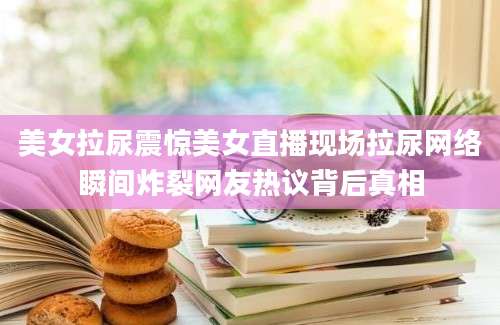 美女拉尿震惊美女直播现场拉尿网络瞬间炸裂网友热议背后真相