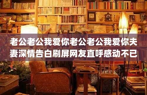 老公老公我爱你老公老公我爱你夫妻深情告白刷屏网友直呼感动不已