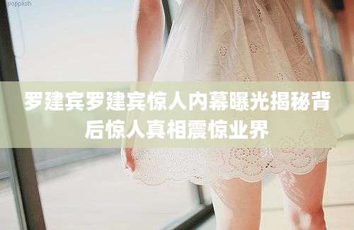 罗建宾罗建宾惊人内幕曝光揭秘背后惊人真相震惊业界