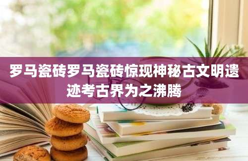罗马瓷砖罗马瓷砖惊现神秘古文明遗迹考古界为之沸腾