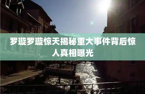 罗璇罗璇惊天揭秘重大事件背后惊人真相曝光