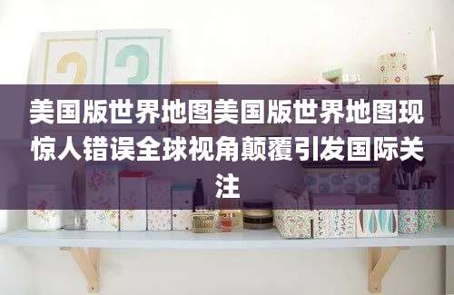美国版世界地图美国版世界地图现惊人错误全球视角颠覆引发国际关注
