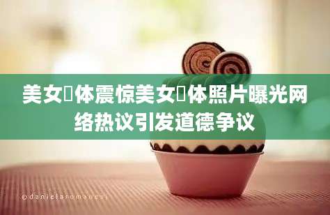 美女祼体震惊美女祼体照片曝光网络热议引发道德争议