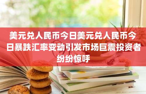 美元兑人民币今日美元兑人民币今日暴跌汇率变动引发市场巨震投资者纷纷惊呼