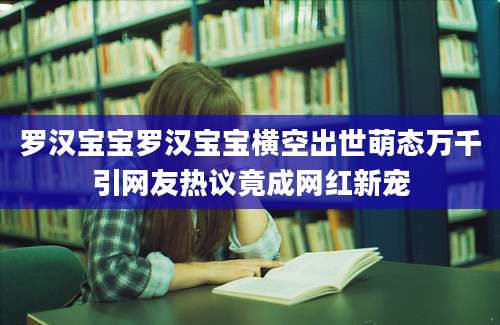 罗汉宝宝罗汉宝宝横空出世萌态万千引网友热议竟成网红新宠