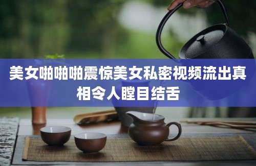 美女啪啪啪震惊美女私密视频流出真相令人瞠目结舌