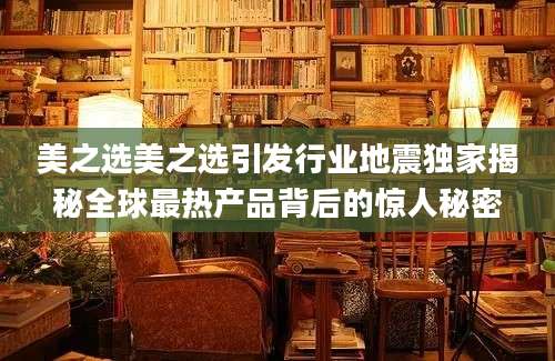 美之选美之选引发行业地震独家揭秘全球最热产品背后的惊人秘密