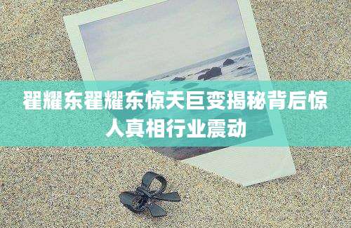 翟耀东翟耀东惊天巨变揭秘背后惊人真相行业震动