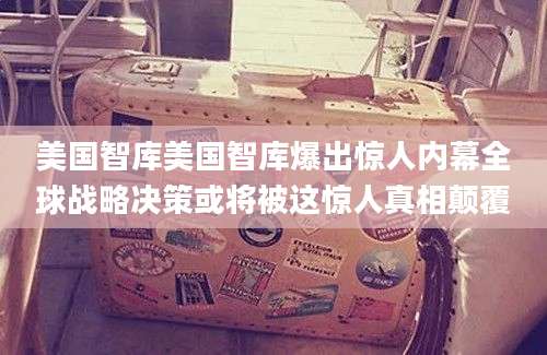 美国智库美国智库爆出惊人内幕全球战略决策或将被这惊人真相颠覆