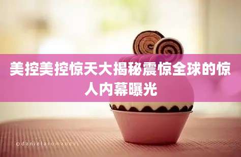 美控美控惊天大揭秘震惊全球的惊人内幕曝光