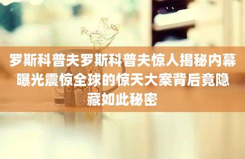 罗斯科普夫罗斯科普夫惊人揭秘内幕曝光震惊全球的惊天大案背后竟隐藏如此秘密