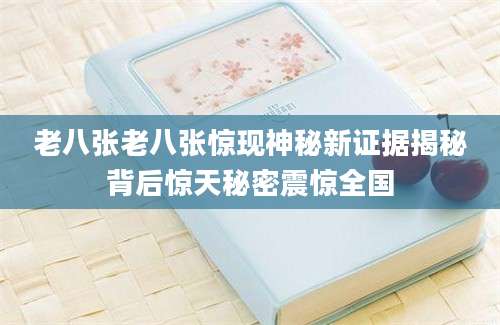 老八张老八张惊现神秘新证据揭秘背后惊天秘密震惊全国