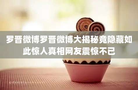 罗晋微博罗晋微博大揭秘竟隐藏如此惊人真相网友震惊不已