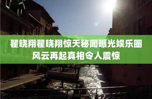 翟晓翔翟晓翔惊天秘闻曝光娱乐圈风云再起真相令人震惊