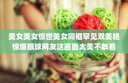 美女美女惊世美女同框罕见双美艳惊爆眼球网友这画面太美不敢看