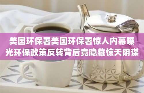 美国环保署美国环保署惊人内幕曝光环保政策反转背后竟隐藏惊天阴谋