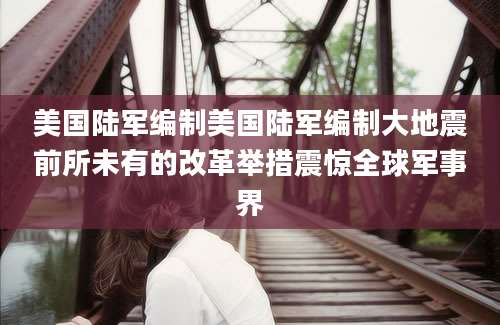 美国陆军编制美国陆军编制大地震前所未有的改革举措震惊全球军事界
