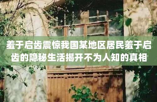 羞于启齿震惊我国某地区居民羞于启齿的隐秘生活揭开不为人知的真相